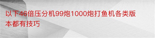 以下46倍压分机99炮1000炮打鱼机各类版本都有技巧