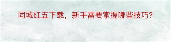 同城红五下载，新手需要掌握哪些技巧？