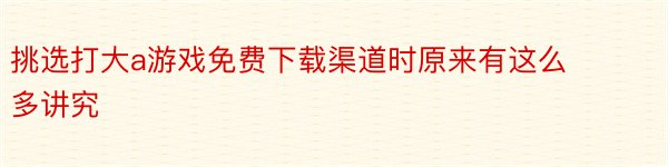 挑选打大a游戏免费下载渠道时原来有这么多讲究