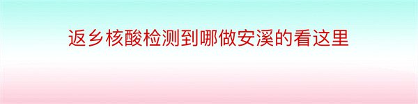 返乡核酸检测到哪做安溪的看这里