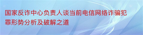 国家反诈中心负责人谈当前电信网络诈骗犯罪形势分析及破解之道