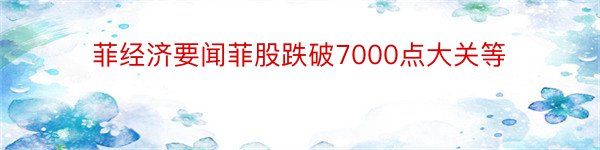 菲经济要闻菲股跌破7000点大关等