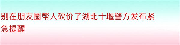 别在朋友圈帮人砍价了湖北十堰警方发布紧急提醒