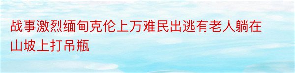 战事激烈缅甸克伦上万难民出逃有老人躺在山坡上打吊瓶