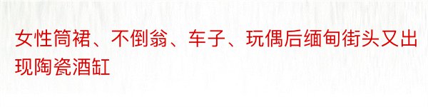 女性筒裙、不倒翁、车子、玩偶后缅甸街头又出现陶瓷酒缸