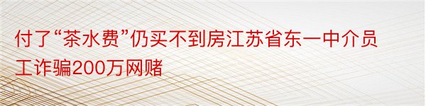 付了“茶水费”仍买不到房江苏省东一中介员工诈骗200万网赌