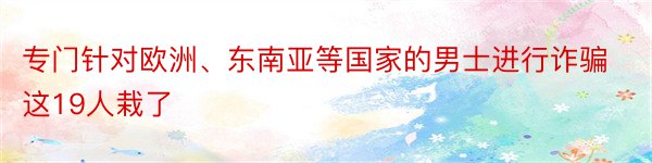 专门针对欧洲、东南亚等国家的男士进行诈骗这19人栽了