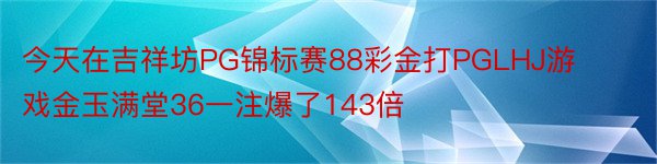 今天在吉祥坊PG锦标赛88彩金打PGLHJ游戏金玉满堂36一注爆了143倍