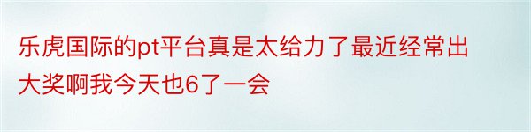 乐虎国际的pt平台真是太给力了最近经常出大奖啊我今天也6了一会