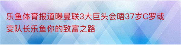 乐鱼体育报道曝曼联3大巨头会晤37岁C罗或变队长乐鱼你的致富之路