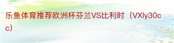 乐鱼体育推荐欧洲杯芬兰VS比利时（VXly30cc）