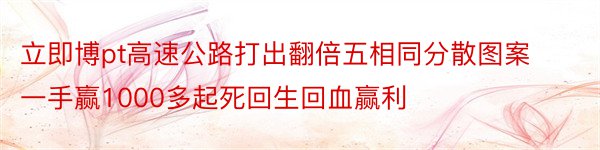 立即博pt高速公路打出翻倍五相同分散图案一手赢1000多起死回生回血赢利