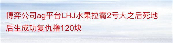 博弈公司ag平台LHJ水果拉霸2亏大之后死地后生成功复仇撸120块