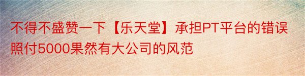 不得不盛赞一下【乐天堂】承担PT平台的错误照付5000果然有大公司的风范