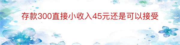 存款300直接小收入45元还是可以接受