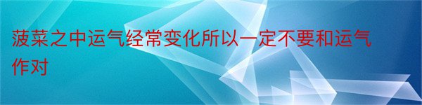 菠菜之中运气经常变化所以一定不要和运气作对